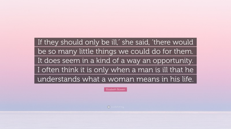 Elizabeth Bowen Quote: “If they should only be ill,′ she said, ’there would be so many little things we could do for them. It does seem in a kind of a way an opportunity. I often think it is only when a man is ill that he understands what a woman means in his life.”