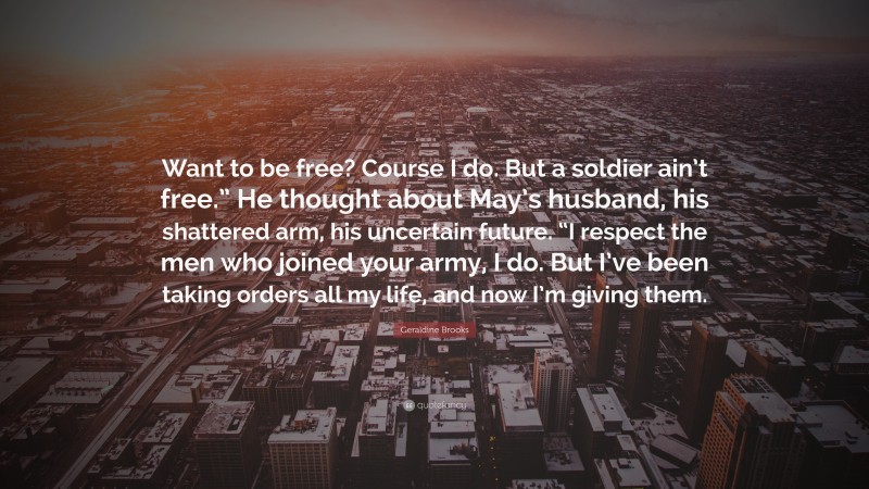 Geraldine  Brooks Quotes: “Want to be free? Course I do. But a soldier ain’t free.” He thought about May’s husband, his shattered arm, his uncertain future. “I respect the men who joined your army, I do. But I’ve been taking orders all my life, and now I’m giving them.” — Geraldine Brooks