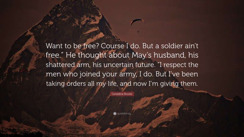 Geraldine Brooks Quote: “Want to be free? Course I do. But a soldier ain’t free.” He thought about May’s husband, his shattered arm, his uncertain future. “I respect the men who joined your army, I do. But I’ve been taking orders all my life, and now I’m giving them.”