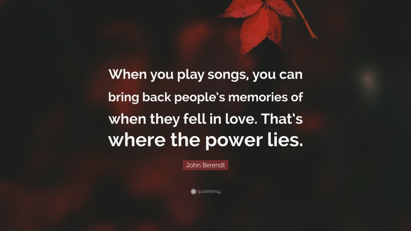 John Berendt Quote: “When you play songs, you can bring back people’s memories of when they fell in love. That’s where the power lies.”