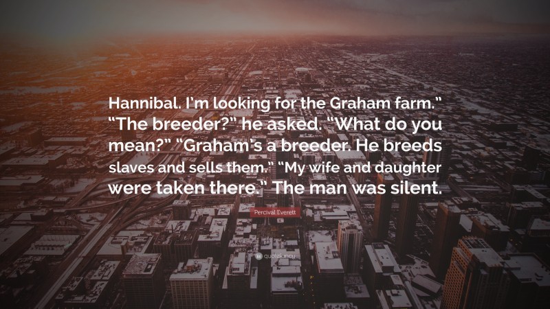 Percival Everett Quote: “Hannibal. I’m looking for the Graham farm.” “The breeder?” he asked. “What do you mean?” “Graham’s a breeder. He breeds slaves and sells them.” “My wife and daughter were taken there.” The man was silent.”