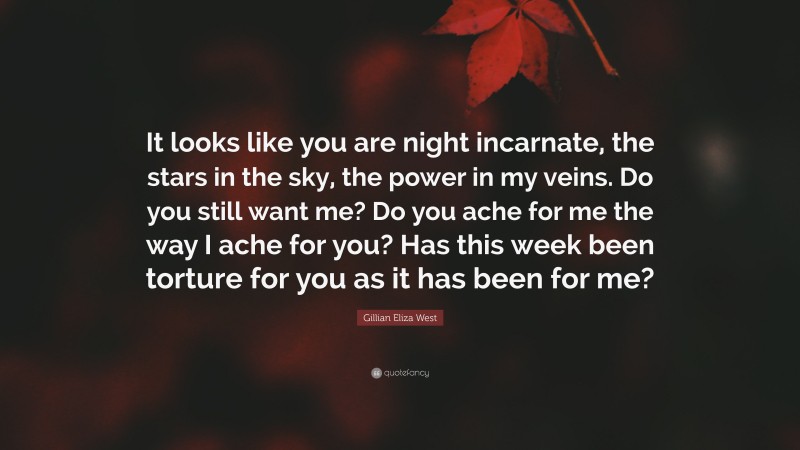 Gillian Eliza West Quote: “It looks like you are night incarnate, the stars in the sky, the power in my veins. Do you still want me? Do you ache for me the way I ache for you? Has this week been torture for you as it has been for me?”
