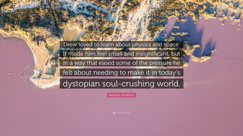 Madeline Pendleton Quote: “Drew loved to learn about physics and space. It made him feel small and insignificant, but in a way that eased some of the pressure he felt about needing to make it in today’s dystopian soul-crushing world.”