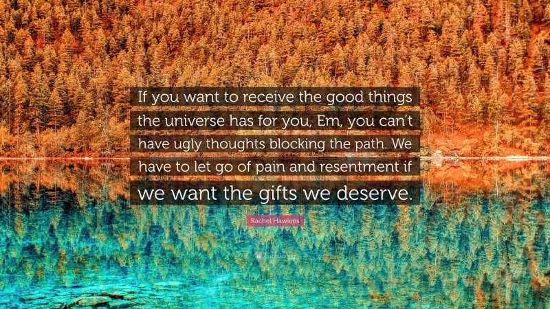 Rachel Hawkins Quote: “If you want to receive the good things the universe has for you, Em, you can’t have ugly thoughts blocking the path. We have to let go of pain and resentment if we want the gifts we deserve.”