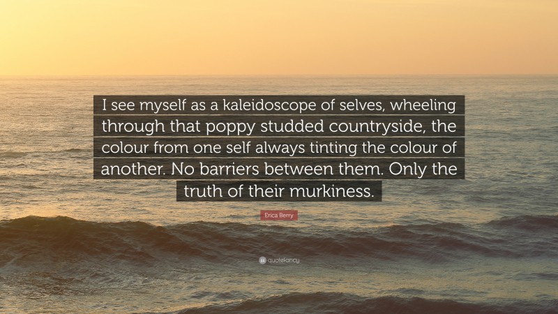 Erica Berry Quote: “I see myself as a kaleidoscope of selves, wheeling through that poppy studded countryside, the colour from one self always tinting the colour of another. No barriers between them. Only the truth of their murkiness.”