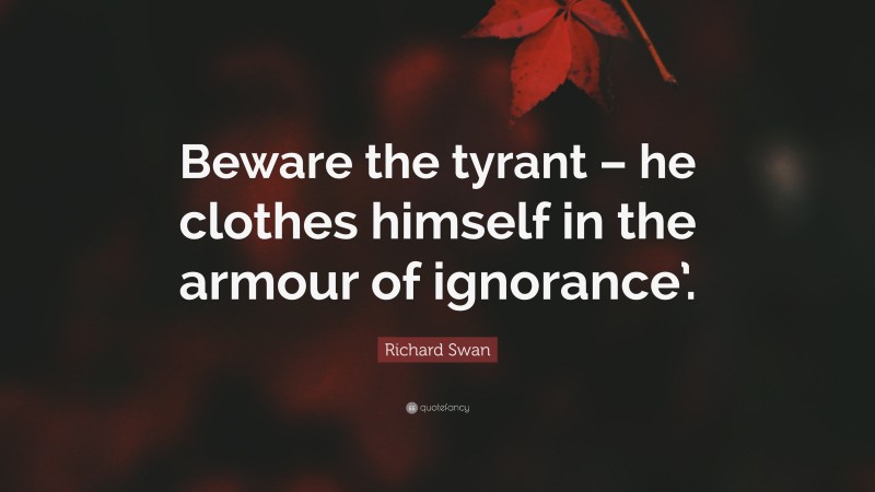 Richard Swan Quote: “Beware the tyrant – he clothes himself in the armour of ignorance’.”