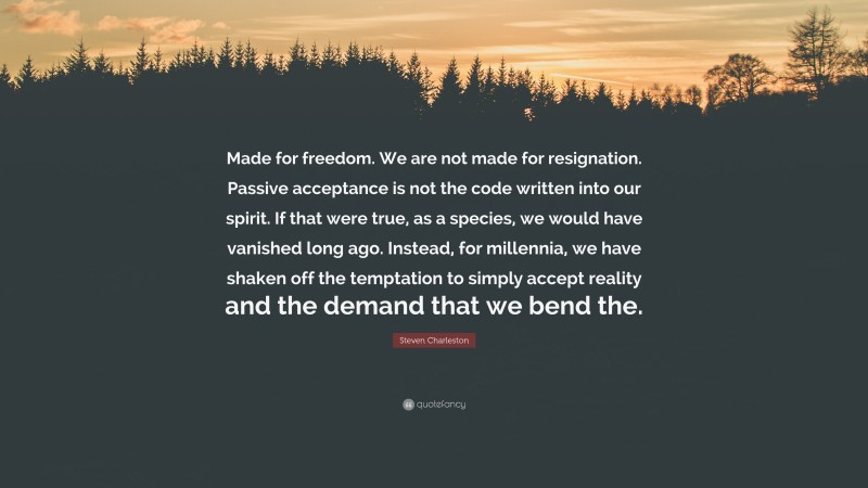 Steven Charleston Quote: “Made for freedom. We are not made for resignation. Passive acceptance is not the code written into our spirit. If that were true, as a species, we would have vanished long ago. Instead, for millennia, we have shaken off the temptation to simply accept reality and the demand that we bend the.”
