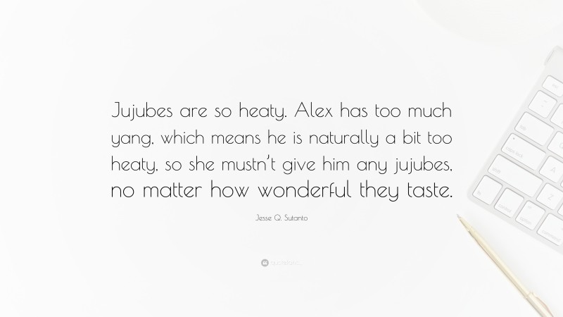 Jesse Q. Sutanto Quote: “Jujubes are so heaty. Alex has too much yang, which means he is naturally a bit too heaty, so she mustn’t give him any jujubes, no matter how wonderful they taste.”