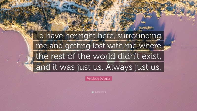 Penelope Douglas Quote: “I’d have her right here, surrounding me and getting lost with me where the rest of the world didn’t exist, and it was just us. Always just us.”