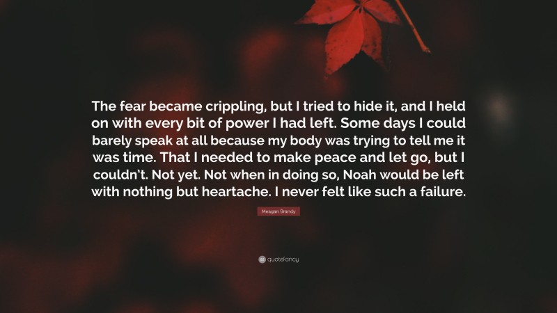 Meagan Brandy Quote: “The fear became crippling, but I tried to hide it, and I held on with every bit of power I had left. Some days I could barely speak at all because my body was trying to tell me it was time. That I needed to make peace and let go, but I couldn’t. Not yet. Not when in doing so, Noah would be left with nothing but heartache. I never felt like such a failure.”