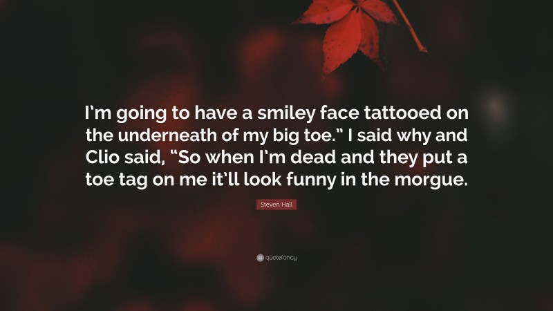 Steven Hall Quote: “I’m going to have a smiley face tattooed on the underneath of my big toe.” I said why and Clio said, “So when I’m dead and they put a toe tag on me it’ll look funny in the morgue.”