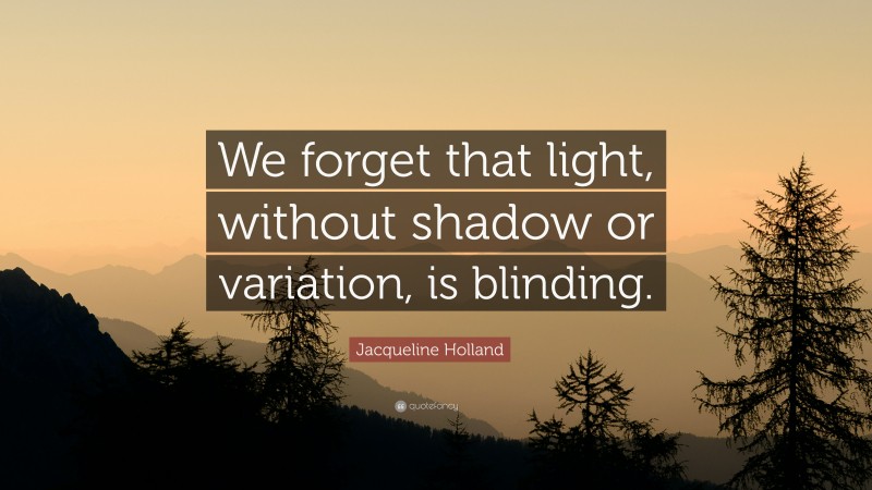 Jacqueline Holland Quote: “We forget that light, without shadow or variation, is blinding.”