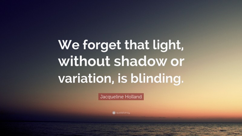 Jacqueline Holland Quote: “We forget that light, without shadow or variation, is blinding.”
