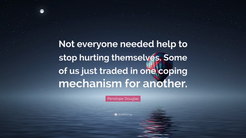 Penelope Douglas Quote: “Not everyone needed help to stop hurting themselves. Some of us just traded in one coping mechanism for another.”