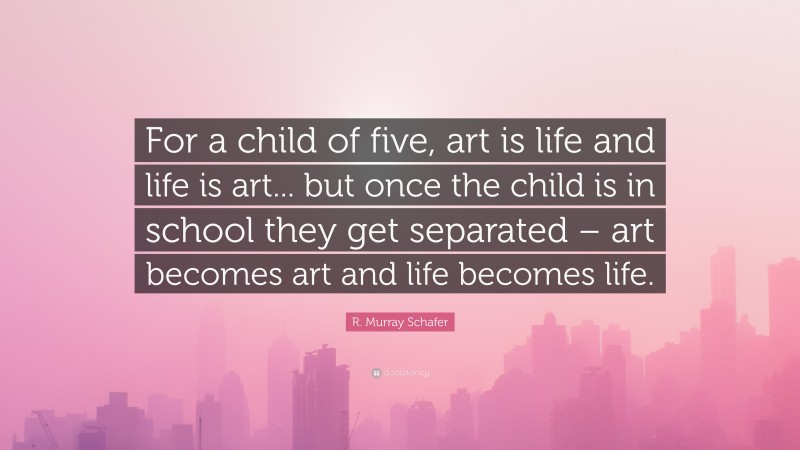 R. Murray Schafer Quote: “For a child of five, art is life and life is art... but once the child is in school they get separated – art becomes art and life becomes life.”