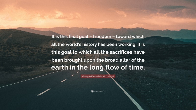 Georg Wilhelm Friedrich Hegel Quote: “It is this final goal – freedom – toward which all the world’s history has been working. It is this goal to which all the sacrifices have been brought upon the broad altar of the earth in the long flow of time.”