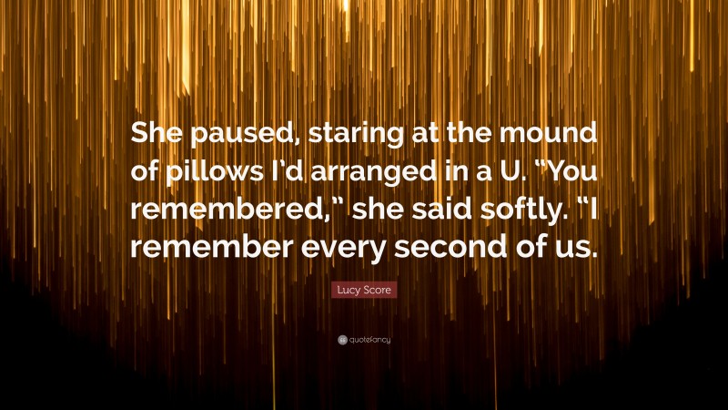 Lucy Score Quote: “She paused, staring at the mound of pillows I’d arranged in a U. “You remembered,” she said softly. “I remember every second of us.”