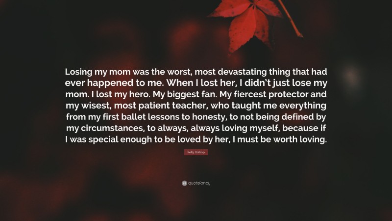 Kelly Bishop Quote: “Losing my mom was the worst, most devastating thing that had ever happened to me. When I lost her, I didn’t just lose my mom. I lost my hero. My biggest fan. My fiercest protector and my wisest, most patient teacher, who taught me everything from my first ballet lessons to honesty, to not being defined by my circumstances, to always, always loving myself, because if I was special enough to be loved by her, I must be worth loving.”