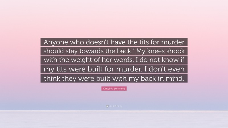 Kimberly Lemming Quote: “Anyone who doesn’t have the tits for murder should stay towards the back.” My knees shook with the weight of her words. I do not know if my tits were built for murder. I don’t even think they were built with my back in mind.”