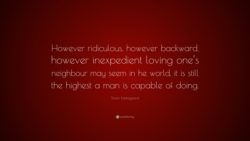Soren Kierkegaard Quote: “However ridiculous, however backward, however inexpedient loving one’s neighbour may seem in he world, it is still the highest a man is capable of doing.”