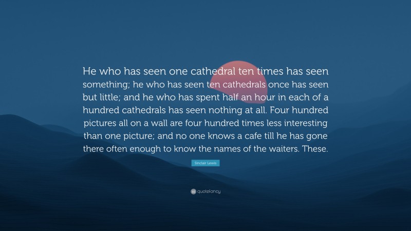 Sinclair Lewis Quote: “He who has seen one cathedral ten times has seen something; he who has seen ten cathedrals once has seen but little; and he who has spent half an hour in each of a hundred cathedrals has seen nothing at all. Four hundred pictures all on a wall are four hundred times less interesting than one picture; and no one knows a cafe till he has gone there often enough to know the names of the waiters. These.”