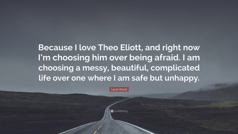 Laura Wood Quote: “Because I love Theo Eliott, and right now I’m choosing him over being afraid. I am choosing a messy, beautiful, complicated life over one where I am safe but unhappy.”