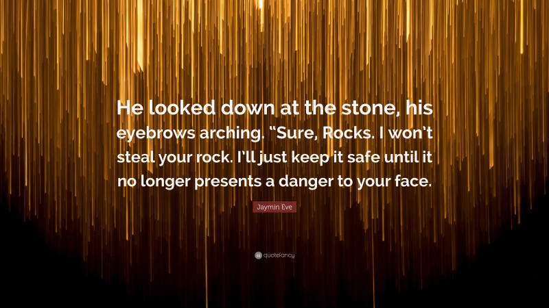 Jaymin Eve Quote: “He looked down at the stone, his eyebrows arching. “Sure, Rocks. I won’t steal your rock. I’ll just keep it safe until it no longer presents a danger to your face.”