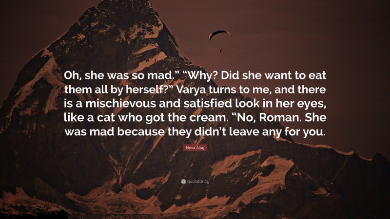 Neva Altaj Quote: “Oh, she was so mad.” “Why? Did she want to eat them all by herself?” Varya turns to me, and there is a mischievous and satisfied look in her eyes, like a cat who got the cream. “No, Roman. She was mad because they didn’t leave any for you.”