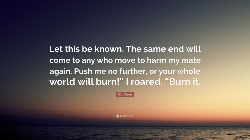 E.V. Drake Quote: “Let this be known. The same end will come to any who move to harm my mate again. Push me no further, or your whole world will burn!” I roared. “Burn it.”