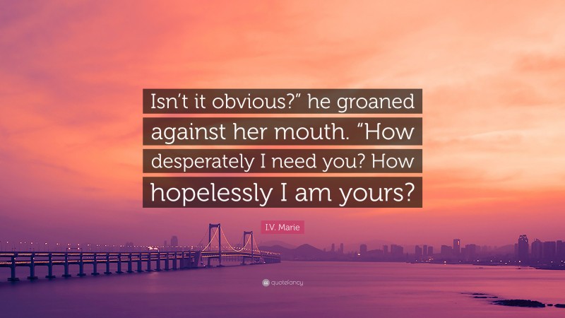I.V. Marie Quote: “Isn’t it obvious?” he groaned against her mouth. “How desperately I need you? How hopelessly I am yours?”