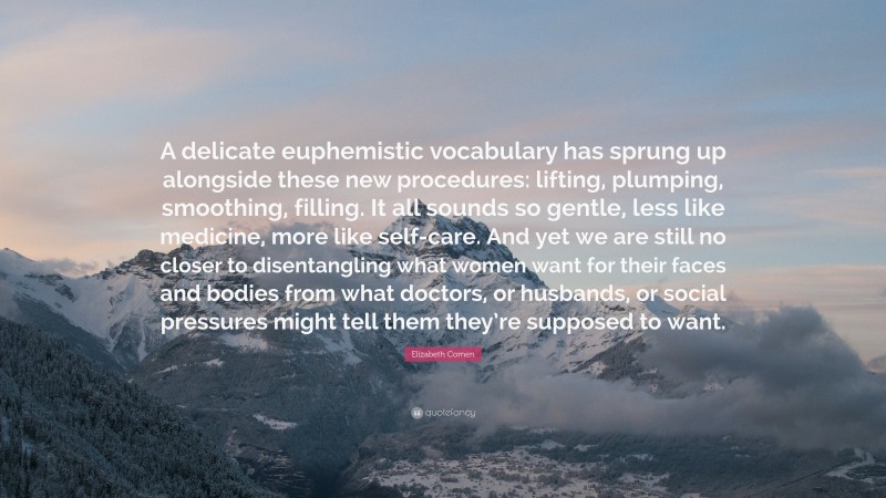 Elizabeth Comen Quote: “A delicate euphemistic vocabulary has sprung up alongside these new procedures: lifting, plumping, smoothing, filling. It all sounds so gentle, less like medicine, more like self-care. And yet we are still no closer to disentangling what women want for their faces and bodies from what doctors, or husbands, or social pressures might tell them they’re supposed to want.”
