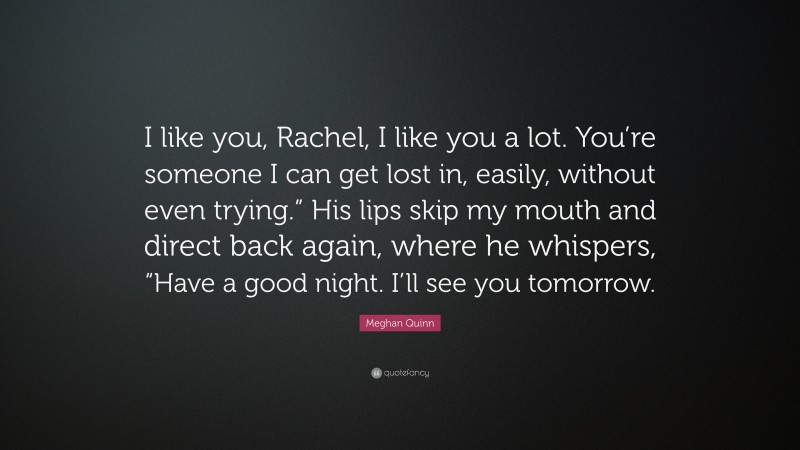 Meghan Quinn Quote: “I like you, Rachel, I like you a lot. You’re someone I can get lost in, easily, without even trying.” His lips skip my mouth and direct back again, where he whispers, “Have a good night. I’ll see you tomorrow.”