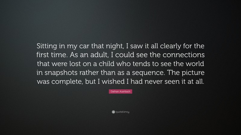 Dathan Auerbach Quote: “Sitting in my car that night, I saw it all clearly for the first time. As an adult, I could see the connections that were lost on a child who tends to see the world in snapshots rather than as a sequence. The picture was complete, but I wished I had never seen it at all.”