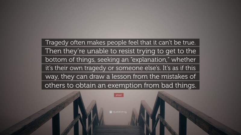 priest Quote: “Tragedy often makes people feel that it can’t be true. Then they’re unable to resist trying to get to the bottom of things, seeking an “explanation,” whether it’s their own tragedy or someone else’s. It’s as if this way, they can draw a lesson from the mistakes of others to obtain an exemption from bad things.”