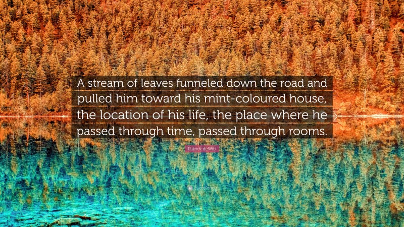 Patrick deWitt Quote: “A stream of leaves funneled down the road and pulled him toward his mint-coloured house, the location of his life, the place where he passed through time, passed through rooms.”