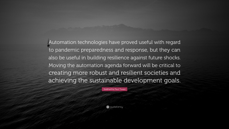 Siddhartha Paul Tiwari Quote: “Automation technologies have proved useful with regard to pandemic preparedness and response, but they can also be useful in building resilience against future shocks. Moving the automation agenda forward will be critical to creating more robust and resilient societies and achieving the sustainable development goals.”