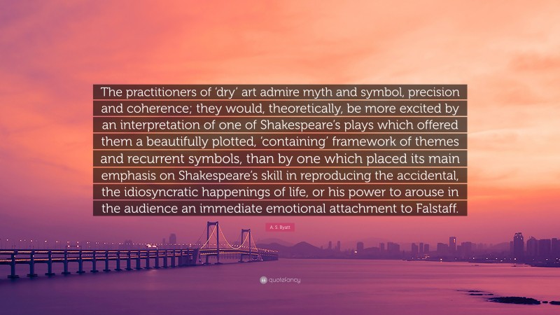 A. S. Byatt Quote: “The practitioners of ‘dry’ art admire myth and symbol, precision and coherence; they would, theoretically, be more excited by an interpretation of one of Shakespeare’s plays which offered them a beautifully plotted, ‘containing’ framework of themes and recurrent symbols, than by one which placed its main emphasis on Shakespeare’s skill in reproducing the accidental, the idiosyncratic happenings of life, or his power to arouse in the audience an immediate emotional attachment to Falstaff.”