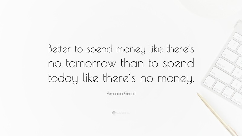 Amanda Geard Quote: “Better to spend money like there’s no tomorrow than to spend today like there’s no money.”