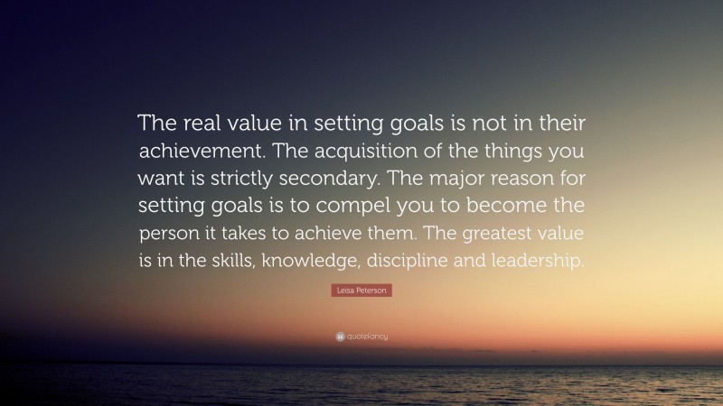 Leisa Peterson Quote: “The real value in setting goals is not in their achievement. The acquisition of the things you want is strictly secondary. The major reason for setting goals is to compel you to become the person it takes to achieve them. The greatest value is in the skills, knowledge, discipline and leadership.”