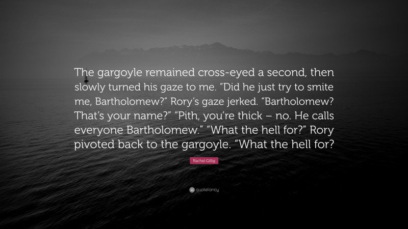 Rachel Gillig Quote: “The gargoyle remained cross-eyed a second, then slowly turned his gaze to me. “Did he just try to smite me, Bartholomew?” Rory’s gaze jerked. “Bartholomew? That’s your name?” “Pith, you’re thick – no. He calls everyone Bartholomew.” “What the hell for?” Rory pivoted back to the gargoyle. “What the hell for?”