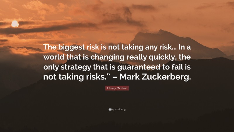 Library Mindset Quote: “The biggest risk is not taking any risk... In a world that is changing really quickly, the only strategy that is guaranteed to fail is not taking risks.” – Mark Zuckerberg.”