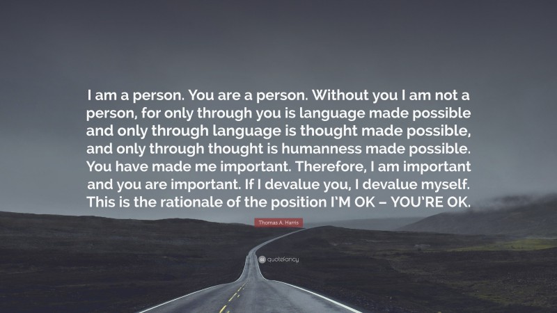 Thomas A. Harris Quote: “I am a person. You are a person. Without you I am not a person, for only through you is language made possible and only through language is thought made possible, and only through thought is humanness made possible. You have made me important. Therefore, I am important and you are important. If I devalue you, I devalue myself. This is the rationale of the position I’M OK – YOU’RE OK.”