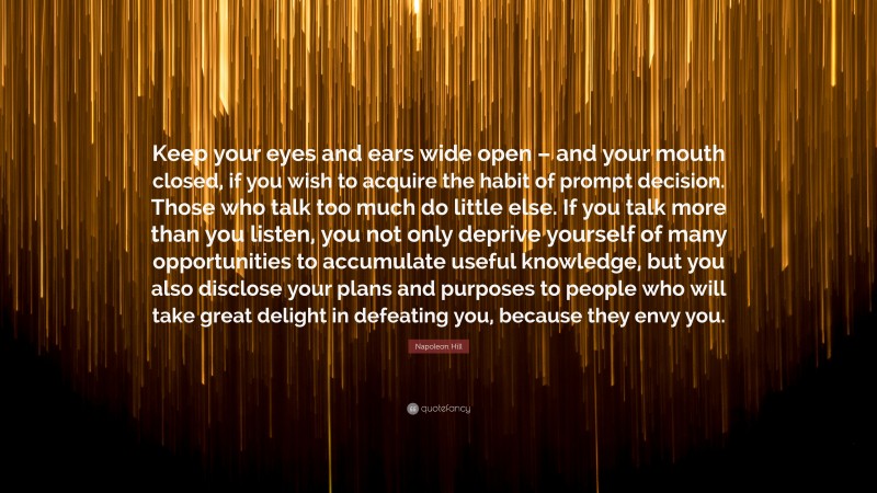 Napoleon Hill Quote: “Keep your eyes and ears wide open – and your mouth closed, if you wish to acquire the habit of prompt decision. Those who talk too much do little else. If you talk more than you listen, you not only deprive yourself of many opportunities to accumulate useful knowledge, but you also disclose your plans and purposes to people who will take great delight in defeating you, because they envy you.”