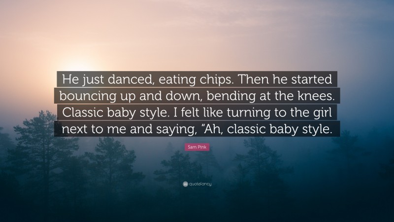 Sam Pink Quote: “He just danced, eating chips. Then he started bouncing up and down, bending at the knees. Classic baby style. I felt like turning to the girl next to me and saying, “Ah, classic baby style.”