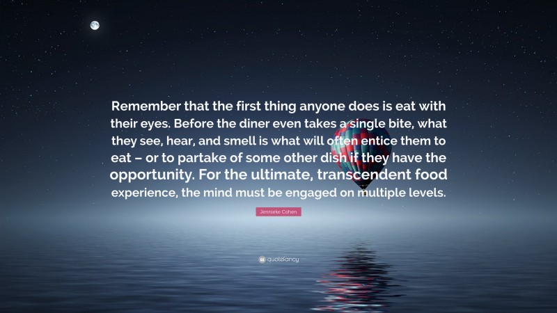 Jennieke Cohen Quote: “Remember that the first thing anyone does is eat with their eyes. Before the diner even takes a single bite, what they see, hear, and smell is what will often entice them to eat – or to partake of some other dish if they have the opportunity. For the ultimate, transcendent food experience, the mind must be engaged on multiple levels.”