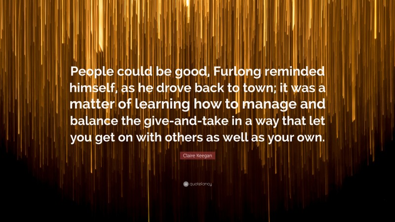 Claire Keegan Quote: “People could be good, Furlong reminded himself, as he drove back to town; it was a matter of learning how to manage and balance the give-and-take in a way that let you get on with others as well as your own.”