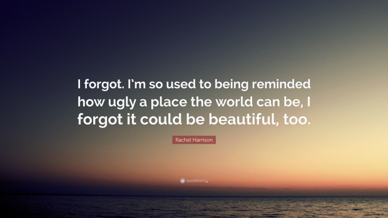 Rachel Harrison Quote: “I forgot. I’m so used to being reminded how ugly a place the world can be, I forgot it could be beautiful, too.”