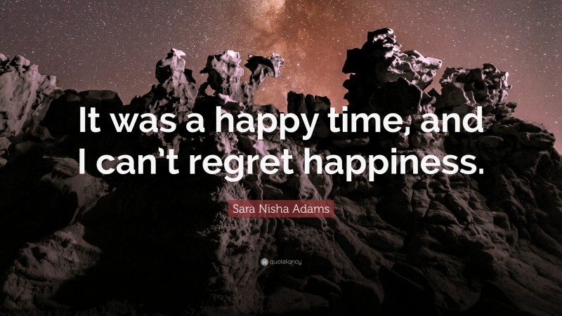 Sara Nisha Adams Quote: “It was a happy time, and I can’t regret happiness.”