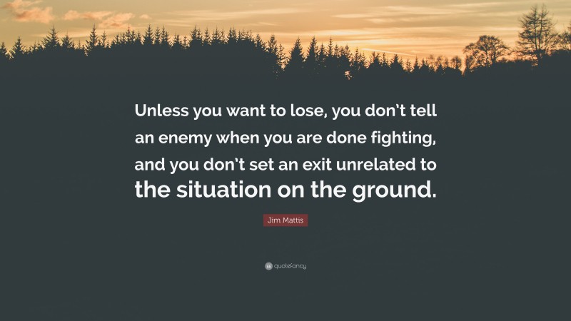 Jim Mattis Quote: “Unless you want to lose, you don’t tell an enemy when you are done fighting, and you don’t set an exit unrelated to the situation on the ground.”