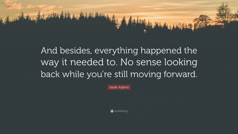 Sarah Adams Quote: “And besides, everything happened the way it needed to. No sense looking back while you’re still moving forward.”